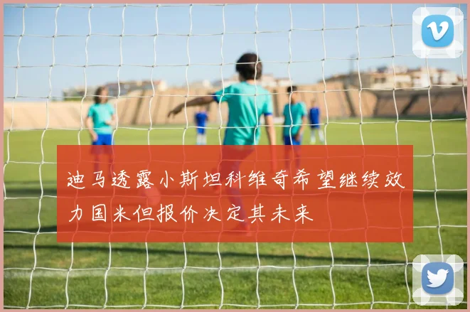 迪马透露小斯坦科维奇希望继续效力国米但报价决定其未来