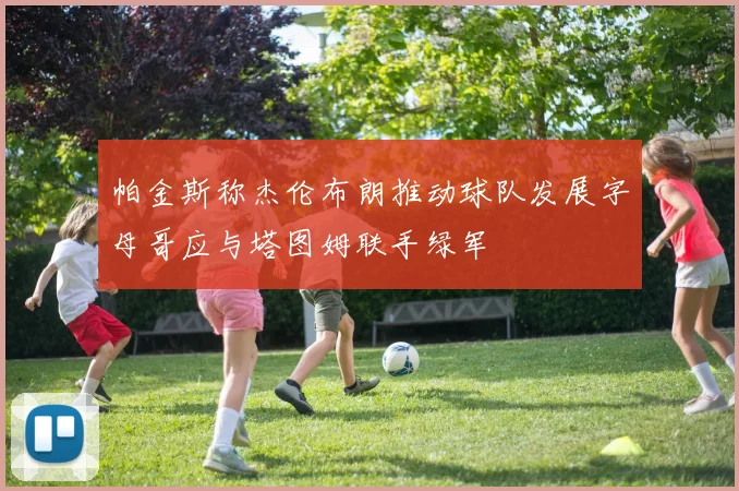 帕金斯称杰伦布朗推动球队发展字母哥应与塔图姆联手绿军