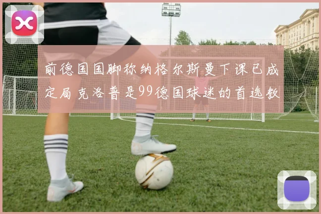 前德国国脚称纳格尔斯曼下课已成定局克洛普是99德国球迷的首选教练