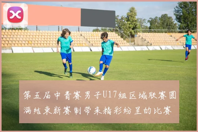 第五届中青赛男子U17组区域联赛圆满结束新赛制带来精彩纷呈的比赛体验
