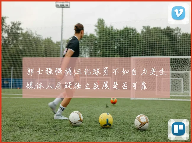 郭士强强调归化球员不如自力更生媒体人质疑独立发展是否可靠