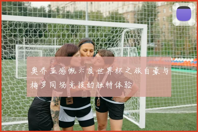 奥乔亚感慨六度世界杯之旅自豪与梅罗同场竞技的独特体验
