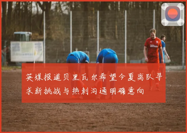 英媒报道贝里瓦尔希望今夏离队寻求新挑战与热刺沟通明确意向