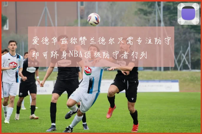 爱德华兹称赞兰德尔只需专注防守即可跻身NBA顶级防守者行列