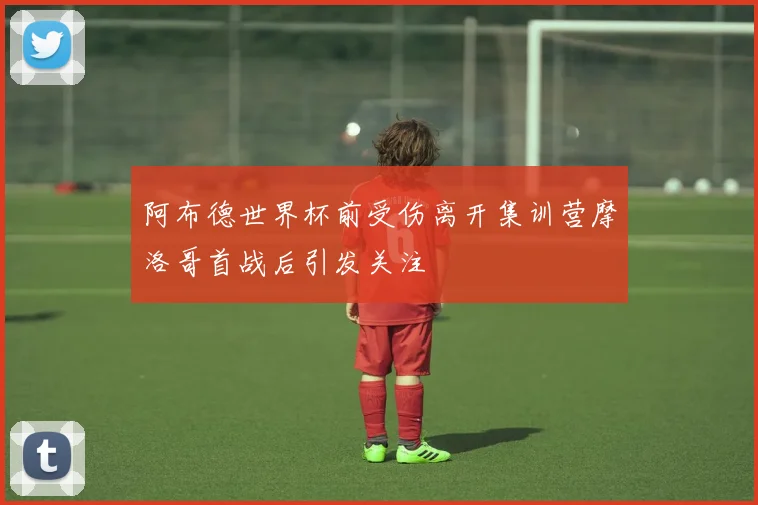 阿布德世界杯前受伤离开集训营摩洛哥首战后引发关注