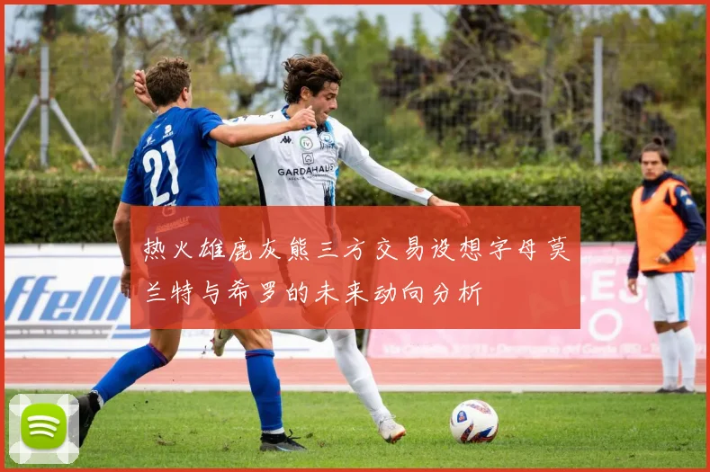 热火雄鹿灰熊三方交易设想字母莫兰特与希罗的未来动向分析