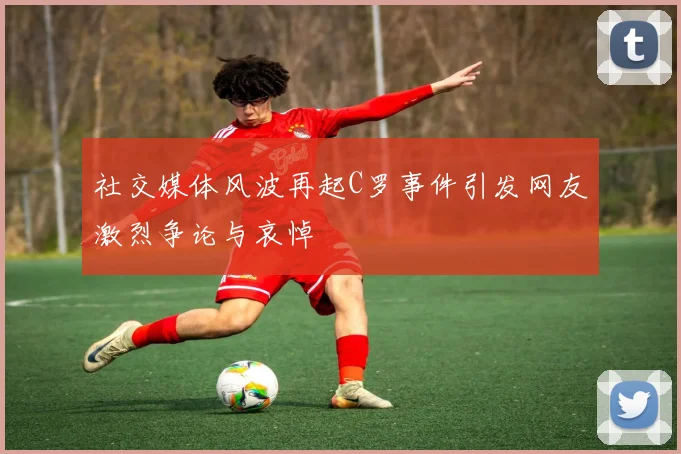 社交媒体风波再起C罗事件引发网友激烈争论与哀悼
