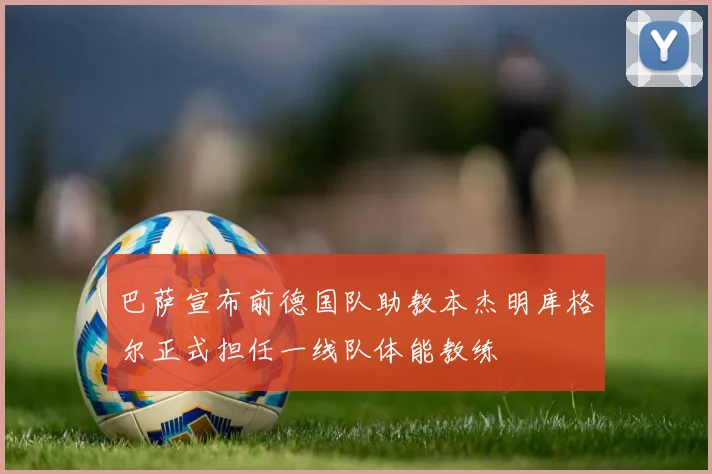 巴萨宣布前德国队助教本杰明库格尔正式担任一线队体能教练