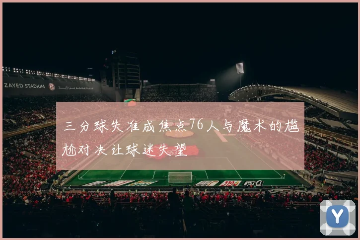 三分球失准成焦点76人与魔术的尴尬对决让球迷失望