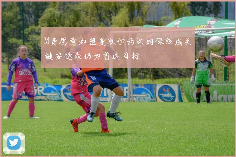 M费愿意加盟曼联但西汉姆保级成关键安德森仍为首选目标