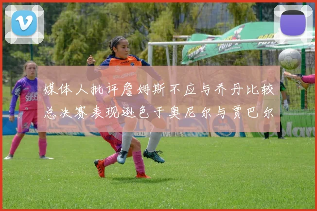 媒体人批评詹姆斯不应与乔丹比较总决赛表现逊色于奥尼尔与贾巴尔