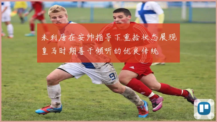 米利唐在安帅指导下重拾状态展现皇马时期善于倾听的优良传统
