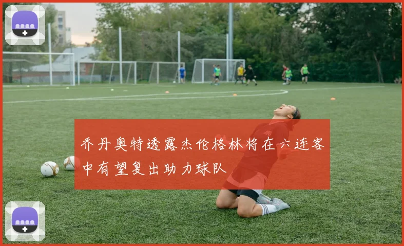 乔丹奥特透露杰伦格林将在六连客中有望复出助力球队