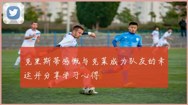 克里斯蒂感慨与克莱成为队友的幸运并分享学习心得