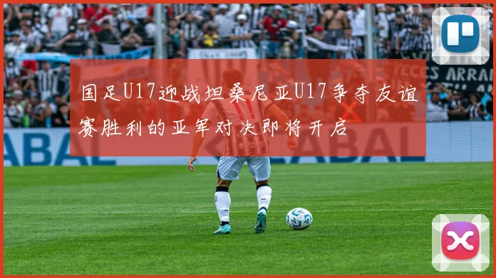 国足U17迎战坦桑尼亚U17争夺友谊赛胜利的亚军对决即将开启