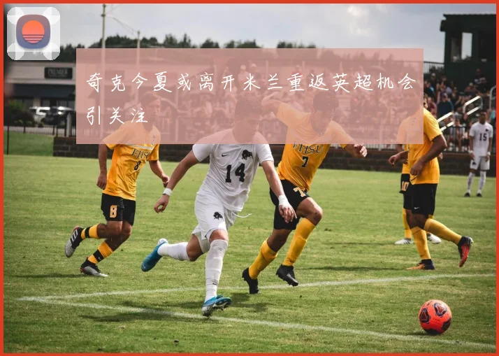 奇克今夏或离开米兰重返英超机会引关注