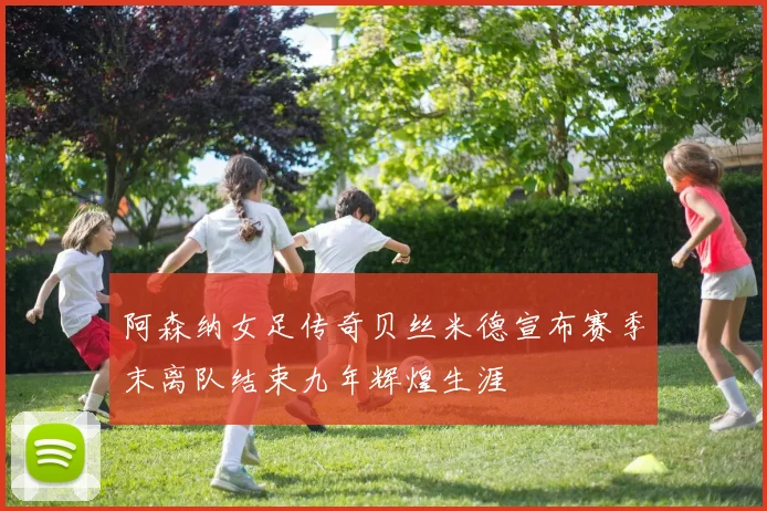 阿森纳女足传奇贝丝米德宣布赛季末离队结束九年辉煌生涯