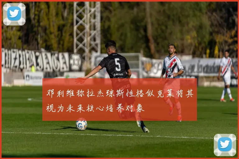 邓利维称拉杰琼斯性格似克莱将其视为未来核心培养对象