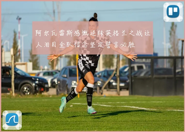 阿尔瓦雷斯感慨逆转英格兰之战让人泪目全队信念坚定誓言必胜
