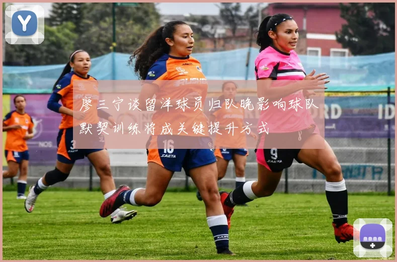 廖三宁谈留洋球员归队晚影响球队默契训练将成关键提升方式