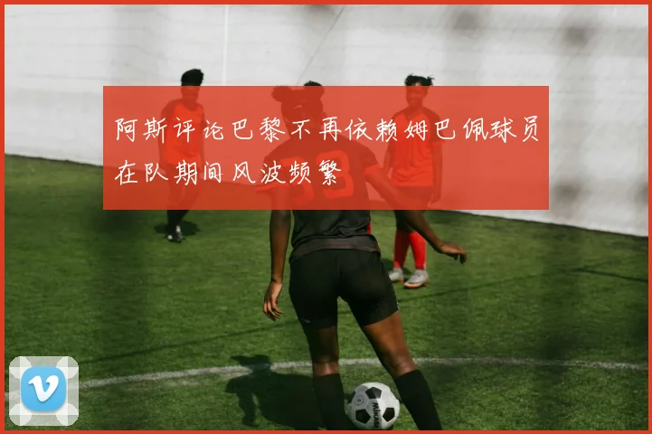 阿斯评论巴黎不再依赖姆巴佩球员在队期间风波频繁