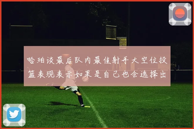 哈珀谈最后队内最佳射手大空位投篮表现表示如果是自己也会选择出手