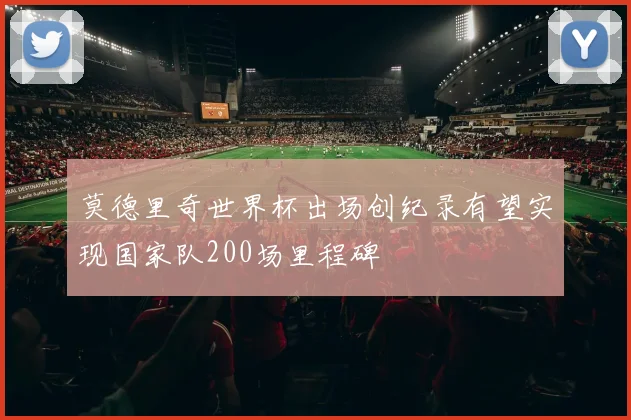 莫德里奇世界杯出场创纪录有望实现国家队200场里程碑