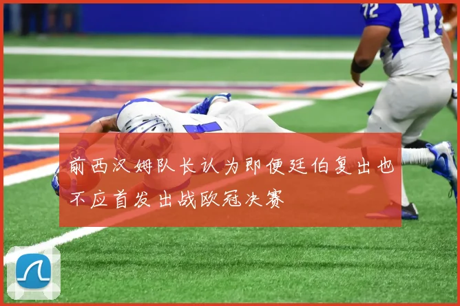 前西汉姆队长认为即便廷伯复出也不应首发出战欧冠决赛
