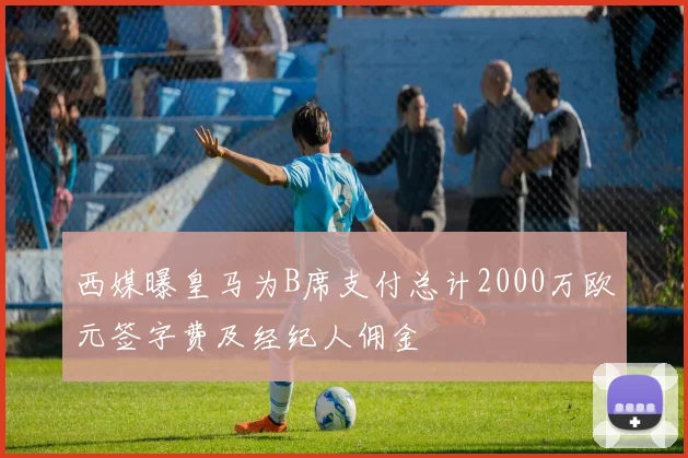 西媒曝皇马为B席支付总计2000万欧元签字费及经纪人佣金