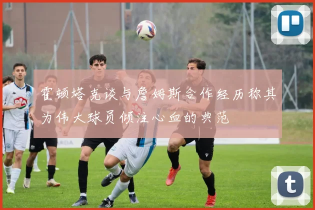 霍顿塔克谈与詹姆斯合作经历称其为伟大球员倾注心血的典范