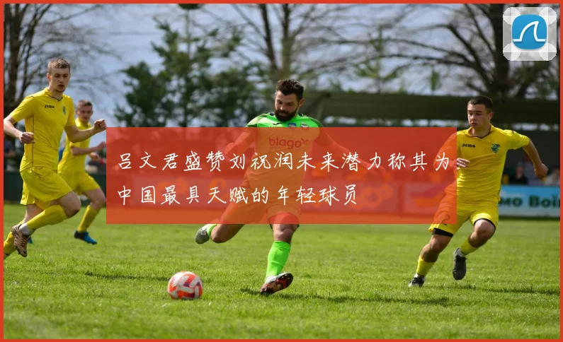 吕文君盛赞刘祝润未来潜力称其为中国最具天赋的年轻球员