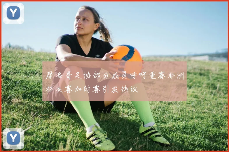 摩洛哥足协部分成员呼吁重赛非洲杯决赛加时赛引发热议