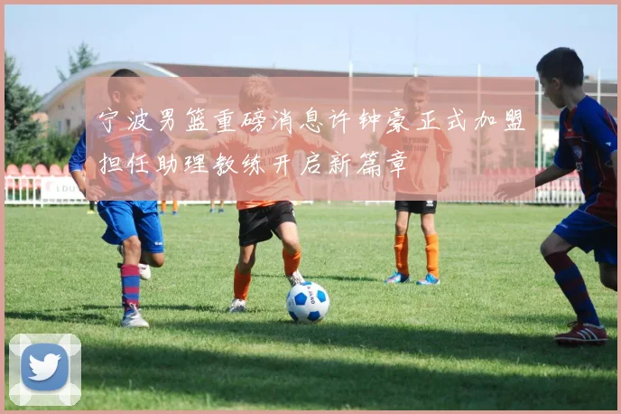 宁波男篮重磅消息许钟豪正式加盟担任助理教练开启新篇章